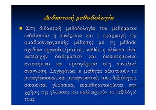 ∆ιδακτική µεθοδολογία
 Στη διδακτική µεθοδολογία του µαθήµατος
ενδείκνυται η συνέρευνα και η εφαρµογή της
οµαδοσυνεργατικής µάθησης µε τη µέθοδο
σχεδίων εργασίας/project, καθώς η γλώσσα είναι
κατεξοχήν διαθεµατικό και διεπιστηµονικό
αντικείµενο και προσφέρεται στη συνολική
ανάγνωση. Συγχρόνως οι µαθητές αξιοποιούν τις
µεταγλωσσικές και µεταγνωστικές τους δεξιότητες,
ασκούνται γλωσσικά, ευαισθητοποιούνται στη
χρήση της γλώσσας και καλλιεργούν το λεξιλόγιό
τους.
 