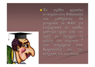 Το σχέδιο εργασίας
ενταγµένο στη διδασκαλία
του    µαθήµατος      θα
µπορούσε να δοθεί για
επεξεργασία σε οµάδες
µαθητών/τριών από την
αρχή µε αφορµή τη
µελέτη του κειµένου 7
που αναφέρεται στον
Καραγκιόζη και την
απήχησή του στο κοινό.
 