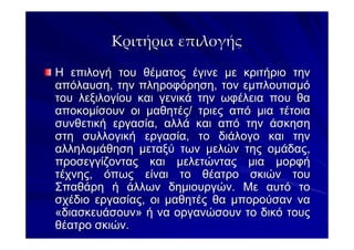 Κριτήρια επιλογής

Η επιλογή του θέµατος έγινε µε κριτήριο την
απόλαυση, την πληροφόρηση, τον εµπλουτισµό
του λεξιλογίου και γενικά την ωφέλεια που θα
αποκοµίσουν οι µαθητές/ τριες από µια τέτοια
συνθετική εργασία, αλλά και από την άσκηση
στη συλλογική εργασία, το διάλογο και την
αλληλοµάθηση µεταξύ των µελών της οµάδας,
προσεγγίζοντας και µελετώντας µια µορφή
τέχνης, όπως είναι το θέατρο σκιών του
Σπαθάρη ή άλλων δηµιουργών. Με αυτό το
σχέδιο εργασίας, οι µαθητές θα µπορούσαν να
«διασκευάσουν» ή να οργανώσουν το δικό τους
θέατρο σκιών.
 