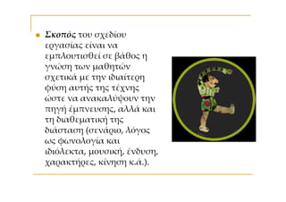 Σκοπός του σχεδίου
εργασίας είναι να
εμπλουτισθεί σε βάθος η
γνώση των μαθητών
σχετικά με την ιδιαίτερη
φύση αυτής της τέχνης
ώστε να ανακαλύψουν την
πηγή έμπνευσης, αλλά και
τη διαθεματική της
διάσταση (σενάριο, λόγος
ως φωνολογία και
ιδιόλεκτα, μουσική, ένδυση,
χαρακτήρες, κίνηση κ.ά.).
 