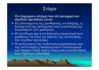 Στόχοι
  Οι επιμέρους στόχοι του συγκεκριμένου
  σχεδίου εργασίας είναι:
• Η ενδυνάμωση της αισθητικής αντίληψης, η
  διεύρυνση της φαντασίας και η καλλιέργεια
  δεξιοτήτων των μαθητών.
• Η ελεύθερη και η συλλογική συμμετοχή των
  μαθητών σε όλες τις φάσεις της εκπόνησης
  του σχεδίου εργασίας.
• Η κατανόηση της πολυπολιτισμικότητας και
  της συνύπαρξης διαφορετικών πολιτισμικά
  και θρησκευτικά λαών, όπως και η κατανόηση
  των σχέσεων εξουσίας.
 
