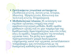 • Εμπλεκόμενα γνωστικά αντικείμενα
  :Αισθητική αγωγή, Λογοτεχνία, Ιστορία,
  Μουσική, Θρησκευτικά, Κοινωνική και
  πολιτική αγωγή, Πληροφορική.
• Μεθοδολογικό πλαίσιο. Η εκπόνηση του
  σχεδίου εργασίας στηρίζεται στην
  ομαδοσυνεργατική μέθοδο. Κάθε ομάδα
  μαθητών εργάζεται σε μία παράμετρο της
  διαθεματικής δραστηριότητας και στο τέλος
  όλες οι ομάδες παρουσιάζουν τη συνολική
  εργασία τους. Τα μέλη των ομάδων
  πραγματοποιούν μικρά διαλείμματα
  ενημέρωσης κατά την εργασία, ανταλλάσσουν
  πληροφορίες και συντονίζονται με τη
  διακριτική καθοδήγηση του εκπαιδευτικού.
 