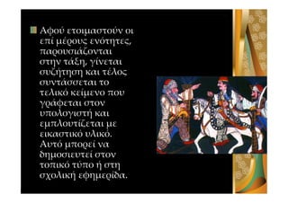 Αφού ετοιμαστούν οι
επί μέρους ενότητες,
παρουσιάζονται
στην τάξη, γίνεται
συζήτηση και τέλος
συντάσσεται το
τελικό κείμενο που
γράφεται στον
υπολογιστή και
εμπλουτίζεται με
εικαστικό υλικό.
Αυτό μπορεί να
δημοσιευτεί στον
τοπικό τύπο ή στη
σχολική εφημερίδα.
 