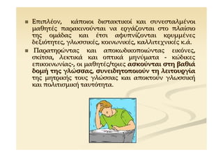 Επιπλέον, κάποιοι διστακτικοί και συνεσταλμένοι
μαθητές παρακινούνται να εργάζονται στο πλαίσιο
της ομάδας και έτσι αφυπνίζονται κρυμμένες
δεξιότητες, γλωσσικές, κοινωνικές, καλλιτεχνικές κ.ά.
 Παρατηρώντας και αποκωδικοποιώντας εικόνες,
σκίτσα, λεκτικά και οπτικά μηνύματα - κώδικες
επικοινωνίας-, οι μαθητές/τριες ασκούνται στη βαθιά
δομή της γλώσσας, συνειδητοποιούν τη λειτουργία
της μητρικής τους γλώσσας και αποκτούν γλωσσική
και πολιτισμική ταυτότητα.
 