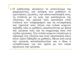 Ο καθηγητής αξιολογεί το αποτέλεσμα της
μικροέρευνας, την άσκηση των μαθητών σε
ερευνητικές εργασίες, την κοινωνικοποίησή τους,
τη σύνδεση με τη ζωή, την καλλιέργεια της
γλώσσας, την κριτική τους ικανότητα στην
επιλογή των πληροφοριών και τη συγκρότηση
του γραπτού τους λόγου στο τελικό κείμενο.
Δηλαδή, όλοι οι μαθητές αξιολογούνται με βάση
την εργασία τους και τη συμμετοχή τους στο
σχέδιο εργασίας. Στο τελικό κείμενο εστιάζεται η
προσοχή στη γλώσσα και στην αξιοποίηση όλων
όσων έχουν διδαχθεί οι μαθητές. Μέσα από αυτή
την εργασία αυτοαξιολογείται και ο ίδιος ο
εκπαιδευτικός για τον τρόπο με τον οποίο
οργάνωσε την εργασία.
 