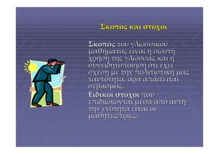 Σκοπός και στόχοι

Σκοπός του γλωσσικού
μαθήματος είναι η σωστή
χρήση της γλώσσας και η
συνειδητοποίηση ότι έχει
σχέση με την πολιτιστική μας
ταυτότητα, άρα απαιτείται
σεβασμός.
Ειδικοί στόχοι που
επιδιώκονται μέσα από αυτή
την ενότητα είναι οι
μαθητές/τριες:
 