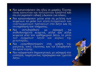 Να κατανοήσουν ότι όλες οι μορφές Τέχνης
είναι κοινωνικά και πολιτιστικά προϊόντα και
ότι συγκροτούν ειδική γλώσσα για όλους.
Να κατανοήσουν μέσα από τη μελέτη των
κειμένων το ρόλο των αποτελεσματικών και
εναντιωματικών προτάσεων στο λόγο και τη
συγκρότηση του νοήματος.
Να     αντιληφθούν      με    αφορμή      τα
ανθολογημένα κείμενα, αλλά και άλλα
κείμενα από τον καθημερινό λόγο, το ρόλο
των σχημάτων λόγου και κυρίως της
μετωνυμίας.
Να ευαισθητοποιούν στη χρήση της
μητρικής τους γλώσσας και να εκτιμήσουν
τα έργα τέχνης.
Να εκφραστούν δημιουργικά, με αφορμή την
ενότητα, παράγοντας προφορικό και γραπτό
λόγο.
 