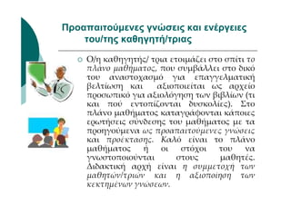 Προαπαιτούµενες γνώσεις και ενέργειες
    του/της καθηγητή/τριας

     Ο/η καθηγητής/ τρια ετοιμάζει στο σπίτι το
     πλάνο μαθήματος, που συμβάλλει στο δικό
     του αναστοχασμό για επαγγελματική
     βελτίωση και    αξιοποιείται ως αρχείο
     προσωπικό για αξιολόγηση των βιβλίων (τι
     και πού εντοπίζονται δυσκολίες). Στο
     πλάνο μαθήματος καταγράφονται κάποιες
     ερωτήσεις σύνδεσης του μαθήματος με τα
     προηγούμενα ως προαπαιτούμενες γνώσεις
     και προέκτασης. Καλό είναι το πλάνο
     μαθήματος    ή    οι   στόχοι   του    να
     γνωστοποιούνται       στους      μαθητές.
     Διδακτική αρχή είναι η συμμετοχή των
     μαθητών/τριών και η αξιοποίηση των
     κεκτημένων γνώσεων.
 