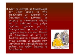 Στην 7η ενότητα µε θεµατολογία
την Τέχνη µπορεί να γίνει
διασύνδεση µε εµπλοκή των
βιωµάτων των µαθητών µε
αφορµή τα εισαγωγικά κείµενα
και µε ανάκληση στη µνήµη
θεµάτων σχετικών µε τις
δευτερεύουσες προτάσεις και τα
σχήµατα λόγου, που είναι θέµατα
για διδασκαλία σε αυτή την
ενότητα. ∆ίνεται ο πρώτος ρόλος
στους µαθητές µε έµφαση στην
ικανότητα του εκφράζεσθαι και του
γράφειν, που πρέπει διαρκώς να
βελτιώνεται.
 