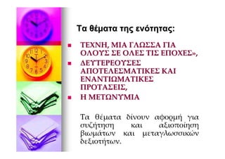 Τα θέµατα της ενότητας:
ΤΕΧΝΗ, ΜΙΑ ΓΛΩΣΣΑ ΓΙΑ
ΟΛΟΥΣ ΣΕ ΟΛΕΣ ΤΙΣ ΕΠΟΧΕΣ»,
ΔΕΥΤΕΡΕΟΥΣΕΣ
ΑΠΟΤΕΛΕΣΜΑΤΙΚΕΣ ΚΑΙ
ΕΝΑΝΤΙΩΜΑΤΙΚΕΣ
ΠΡΟΤΑΣΕΙΣ,
Η ΜΕΤΩΝΥΜΙΑ

Τα θέματα δίνουν αφορμή για
συζήτηση    και   αξιοποίηση
βιωμάτων και μεταγλωσσικών
δεξιοτήτων.
 