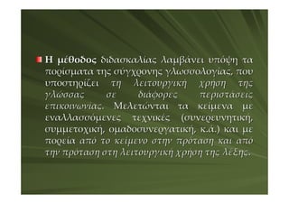 Η μέθοδος διδασκαλίας λαμβάνει υπόψη τα
πορίσματα της σύγχρονης γλωσσολογίας, που
υποστηρίζει τη λειτουργική χρήση της
γλώσσας      σε     διάφορες    περιστάσεις
επικοινωνίας. Μελετώνται τα κείμενα με
εναλλασσόμενες τεχνικές (συνερευνητική,
συμμετοχική, ομαδοσυνεργατική, κ.ά.) και με
πορεία από το κείμενο στην πρόταση και από
την πρόταση στη λειτουργική χρήση της λέξης.
 