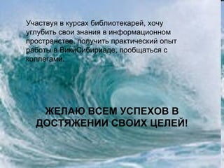 Участвуя в курсах библиотекарей, хочу
углубить свои знания в информационном
пространстве, получить практический опыт
работы в ВикиСибириаде, пообщаться с
коллегами.




   ЖЕЛАЮ ВСЕМ УСПЕХОВ В
  ДОСТЯЖЕНИИ СВОИХ ЦЕЛЕЙ!
 
