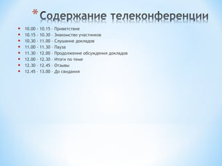    10.00   - 10.15 –   Приветствие
   10.15   - 10.30 –   Знакомство участников
   10.30   - 11.00 –   Слушание докладов
   11.00   - 11.30 –   Пауза
   11.30   – 12.00 –   Продолжение обсуждения докладов
   12.00   – 12.30 –   Итоги по теме
   12.30   – 12.45 –   Отзывы
   12.45   – 13.00 –   До свидания
 