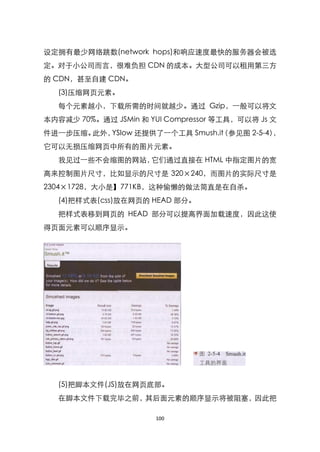 设定拥有最少网络跳数(network hops)和响应速度最快的服务器会被选
定。对于小公司而言，很难负担 CDN 的成本。大型公司可以租用第三方
的 CDN，甚至自建 CDN。
   (3)压缩网页元素。
   每个元素越小，下载所需的时间就越少。通过 Gzip，一般可以将文
本内容减少 70%。通过 JSMin 和 YUI Compressor 等工具，可以将 Js 文
件进一步压缩。此外，YSlow 还提供了一个工具 Smush.it 参见图 2-5-4）
                                （           ，
它可以无损压缩网页中所有的图片元素。
   我见过一些不会缩图的网站，它们通过直接在 HTML 中指定图片的宽
高来控制图片尺寸，比如显示的尺寸是 320×240，而图片的实际尺寸是
2304×1728，大小是】771KB，这种偷懒的做法简直是在自杀。
   (4)把样式表(css)放在网页的 HEAD 部分。
   把样式表移到网页的 HEAD 部分可以提高界面加载速度，因此这使
得页面元素可以顺序显示。




   (5)把脚本文件(JS)放在网页底部。
   在脚本文件下载完毕之前，其后面元素的顺序显示将被阻塞，因此把

                       100
 