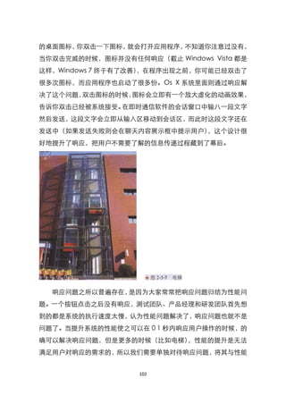 的桌面图标，你双击一下图标，就会打开应用程序，不知道你注意过没有，
当你双击完威的时候，图标并没有任何响应（截止 Windows Vista 都是
这样，Windows 7 终于有了改善），在程序出现之前，你可能已经双击了
很多次图标，而应用程序也启动了很多份。Os X 系统里面则通过响应解
决了这个问题，双击图标的时候，图标会立即有一个放大虚化的动画效果，
告诉你双击已经被系统接受。在即时通信软件的会话窗口中输八一段文字
然后发送，这段文字会立即从输入区移动到会话区，而此时这段文字还在
发送中（如果发送失败则会在聊天内容展示框中提示用户），这个设计很
好地提升了响应，把用户不需要了解的信息传递过程藏到了幕后。




  响应问题之所以普遍存在，是因为大家常常把响应问题归结为性能问
题。一个按钮点击之后没有响应，测试团队、产品经理和研发团队首先想
到的都是系统的执行速度太慢，认为性能问题解决了，响应问题也就不是
问题了。当提升系统的性能使之可以在 0 1 秒内响应用户操作的时候，的
确可以解决响应问题，但是更多的时候（比如电梯），性能的提升是无法
满足用户对响应的需求的，所以我们需要单独对待响应问题，将其与性能


                  102
 