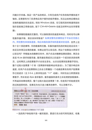 问题分开来看。保证一款产品的响应，只有完成用户任务的程序模块是不
够的，还需要有专门负责响应用户操作的程序模块，而且这些响应模块应
该拥有最高的优先级别。例如 Windows 系统，在它假死的时候通常鼠标
指针是能够正常移动的，按下 Ctrl+Alt+Delete 也能及时呼叫出任务管理
器。
  如果牺牲数据的完整性，可以换取更好的速度和响应，同时也可以降
低服务器开销，那应该如何取舍？如果完整性的牺牲处于可容忍范围之
内，用完整性来换取速度、响应和服务器开销则是最好的选择。世界上没
有十全十美的事物，你的数据再完整，在服务器死机的时候还是会丢失一
些还没来得及处理的数据，如果这是可以容忍的，把这个结果放大两倍可
以容忍吗？早期版本的糗事百科中，用户点击对糗事投票的图标，网页会
发送 Aj ax 请求给服务器，服务器处理成功之后返回一个成功的消息给网
页，这时网页上的投票数字才会发生变化，从点击投票到投票数字变化，
整个过程大致需要 1-2 秒（受网络环境影响会有波动）。为了提升响应和
速度，在用户点击投票图标之后会立即播放一个动画效果告知用户投票操
作已经成功（见 2-5-6 上部浮现出的‚+1‛动画），同时也会立即更新投
票数字，然后发送 Ajax 请求服务，服务器接到请求之后处理更新数据库，
不再返回结果给网页，整个过程大致还是需要 1 秒，但是用户所能感受到
的过程是即时的，投票丢失也只是小概率的事件，可以忽略不计。




  一流的用户体验绝不是一蹴而就的，要进行充分的可用性测试，收集


                   103
 