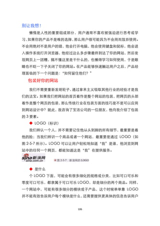 别让我想！
  懒惰是人性的重要组成部分，用户通常不喜欢被强迫进行思考或学
习，如果你的产品不是唯的选择，那么用户很可能因为不会用而放弃使用。
不会用绝对不是用户的错，他会打开电脑，他会使用键盘和鼠标，他会进
入操作系统打开浏览器，他经过这么多步骤最终到达了你的网站，然后发
现网页上一团糟，搞不懂这里是干什么的，也懒得学习如何使用，于是眼
睛也不眨一下子关闭了你的网站。在产品能够快速触达用户之后，产品经
理面临的下一个问题是：‚如何留住他们？‛

  包装好你的网站

  我们不需要重新发明轮子，通过拿来主义吸取其他行业的经验才是我
们的法宝。如果我们把网站的首页看作是整个网站的包装，把网页的头部
看作是整个网页的包装，那么传统行业在包装方面的技巧是不是可以应用
到网站设计中？就此，我咨询了宝洁公司的一位朋友，他向我介绍了包装
的 3 要素。
  ◆ LOGO（标识）
  我们辨认一个人，并不需要记住他从头到脚的所有细节，最重要是看
他的脸；当我们辨识一个商品或者一个网站，最重要是通过 LOGO（如
图 2-5-7 所示）。LOGO 可以让用户轻松地知道‚我‛是谁，他浏览到网
站中的任何一个网页，都能知道这是‚我‛在提供服务。




  ◆ 是什么
  个 LOGO 下面，可能会有很多细化的规格或分类，比如可口可乐和
零度可口可乐，都隶属于可口可乐 LOGO，却是细分的两个商品。同样，
一个网站中，可能有很多细分的模块或子产品，这个时候单单靠 LOGO
并不能有效告诉用户每个模块是什么，还需要提供更具体的信息告诉用户


                  106
 