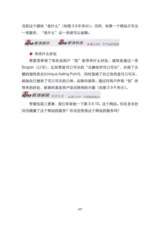 当前这个模块‚是什么‛
          （如图 2-5-8 所示）。当然，如果一个网站只专注
一类服务，‚是什么‛这一条就可以省略。




  ◆ 带来什么好处
  需要简单明了地告诉用户‚我‛能带来什么好处，通常是通过一条
Slogan（口号），比如零度可口可乐的‚无糖依然可口可乐‛，点明了无
糖的独特卖点(Unique Saling Point)，同时强调了自己依然是可口可乐，
暗指自己继承了可口可乐的口味、品牌内涵等。通过向用户声明‚我‛所
带来的好处，能够积激发用户尝试使用的兴趣（如图 2-5-9 所示）。



  带着包装三要素，我们来审视一下图 2-5-10。这个网站。你在多长时
间内搞懂了这个网站的服务？你决定使用这个网站的服务吗？




                    107
 
