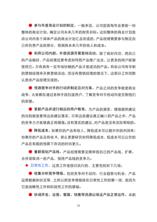 ● 参与年度商业计划的制定。一般来说，公司层面每年会更新一份
整体的商业计划，确定公司未来几年的财务目标。这份整体的商业计划是
由公司内各个具体产品的商业计划汇总而成的，产品经理需要参与制定自
己所负责产品的部分，预测其未来几年的收人和成本。

  ● 利用公司内部、外部资源开展营销活动。除了练好内功，把自己
的产品做好，产品经理还要考虑如何把产品推广出去，让更多的用户能够
使用它。只有具有一定市场份额的产品才是成功的产品。有些公司有专职
的营销经理来开展营销活动，而没有营销经理的情况下，这部分工作则默
认是由产品经理完成的。

  ● 预测竞争对手的行动并制定应对方案。产品之间的竞争就是商业
战争，大家都在通过各种手段拉拢用户，了解竞争对手的动向是克制他们
的前提。

  ● 更新产品并进行相应的用户教育。为产品的演变、增强提供建议
的目的就是要将这些建议落实，只有这些建议真正融八到产品之中，产品
的竞争力才能够真正地增强。没有落实的建议，对产品是没有实际帮助的。

  ● 降低成本。如果你的产品有收入，降低成本可以提升你的利润率；
如果你的产品没有收 A，那么更要研究如何降低成本，低成本可以让你的
产品在有限的预算下存活的时间更久。

  ● 重新规划产品线。产品经理需要定期审视自己的产品线，扩展、
合并或取消一些产品，保持产品线的竞争力。
 ◆ 日常性工作。这类工作是按日执行的，主要包括如下几项。

  ● 收集分析竞争情报。包括竞争对手动向、行业趋势与机会、产品
运营数据和状况等，之所以把竞争情报排在日常性工作的第一项，是因为
它是战略性工作和阶段性工作的基础。

  ● 协调开发、运营、客服、销售等资源以保证产品正常运作。本职

                11
 