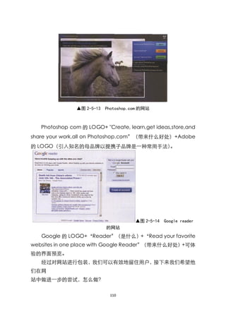 ▲图 2-5-13   Photoshop.com 的网站



   Photoshop com 的 LOGO+ "Create, learn,get ideas,store,and
share your work,all on Photoshop.com‛（带来什么好处）+Adobe
的 LOGO（引入知名的母品牌以提携子品牌是一种常用手法）。




                                      ▲图 2-5-14 Google reader
                           的网站
   Google 的 LOGO+‚Reader‛（是什么）+‚Read your favorite
websites in one place with Google Reader‛（带来什么好处）+可体
验的界面预览。
   经过对网站进行包装，我们可以有效地留住用户，接下来我们希望他
们在网
站中做进一步的尝试，怎么做？

                            110
 