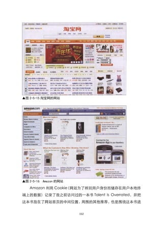 ▲图 2-5-15 淘宝网的网站




▲图 2-5-16   Amazon 的网站

   Amazon 利用 Cookie
                  （网站为了辨别用户身份而储存在用户本地终
端上的数据）记录了我之前访问过的一本书 Talent Is Overrated，并把
这本书放在了网站首页的中间位臵，周围的其他推荐，也是围绕这本书进


                         112
 