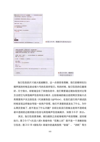 指引信息的尺寸越大就越醒目，这一点很容易理解，我们的眼球在扫
描界面的时候总是会被六号的东西所吸引。有的时候，指引信息的位臵很
好、尺寸很大，却被淹没在了其他信息中，我们需要通过增加视觉对比等
方法把它与其他噪声信息有效分离开，比较极端的做法是把网页变暗只点
亮需要用户关注的信息（代表案例是 Lightbox），在我们进行用户测试的
时候发现这样做会导致一些用户恐慌，他们不清楚到底发生了什么，为什
么网页变暗了，是不是出了什么问题？目前比较流行的做法是用不透明或
者半透明的边框将提示信息与其他噪声信息隔离开，如图 2-5-21 所示。
  其次，指引信息要清晰，被扫描到之后能够被用户有效理解，进而被
执行。图 2-5-17《天龙八部》商城中的‚花舞人间‛就不是一个清晰的指
引信息；图 2-5-18《冒险岛》商城中的道具按照‚装备‛、‚消耗‛等方

                 115
 