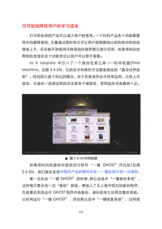 尽可能地降低用户的学习成本

  打开即会用的产品可以减少用户的思考。一个好的产品各个功能都要
符合自解释原则，尽量通过图形和文字让用户能根据他以前的常识和经验
就能上手，实在做不到就用注释或鼠标悬停提示进行说明，或者将相应的
帮助信息放在这个功能旁边让用户可以顺手查看。
  os X Leopard 中引八了一个备份还原工具 ——时间机器(Time
Machine，见图 2-5-24)，它的名字和操作方法都是绝佳的‚真实世界投
射‛。时间旅行是个科幻的概念，由于在影视作品中经常运用，已经人尽
皆知，比备份／还原这样的说法更易于被接受，使用起来也是趣味十足。




              ▲ 图 2-5-24 时间机器

  如果把时间机器和中国的流行软件‚一键 GHOST‛作比较(见图
2-5-25)，我们就会发现中国式产品的精华所在——傻瓜到只有一次操作。
  第一次启动‚一键 GHOST‛的时候，默认会选中‚一键备份系统‛，
这时候只要点击一次‚备份‛按钮，便进人了无人值守的自动备份程序，
先是重启系统运行 GHOST 程序开始备份，备份结束之后再次重启系统。
以后再运行‚一键 GHOST‛，则会默认选中‚一键恢复系统‛，这样就


                    117
 