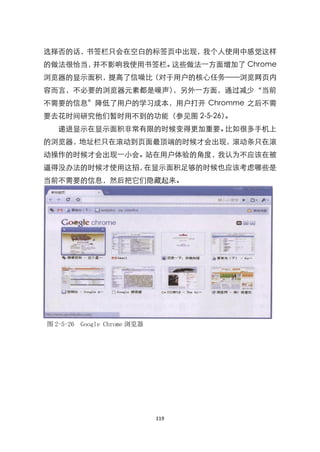 选择否的话，书签栏只会在空白的标签页中出现，我个人使用中感觉这样
的做法很恰当，并不影响我使用书签栏。这些做法一方面增加了 Chrome
浏览器的显示面积，提高了信噪比（对于用户的核心任务——浏览网页内
容而言，不必要的浏览器元素都是噪声），另外一方面，通过减少‚当前
不需要的信息‛降低了用户的学习成本，用户打开 Chromme 之后不需
要去花时间研究他们暂时用不到的功能（参见图 2-5-26）。
   递进显示在显示面积非常有限的时候变得更加重要。比如很多手机上
的浏览器，地址栏只在滚动到页面最顶端的时候才会出现，滚动条只在滚
动操作的时候才会出现一小会。站在用户体验的角度，我认为不应该在被
逼得没办法的时候才使用这招，在显示面积足够的时候也应该考虑哪些是
当前不需要的信息，然后把它们隐藏起来。




图 2-5-26 Google Chrome 浏览器




                             119
 