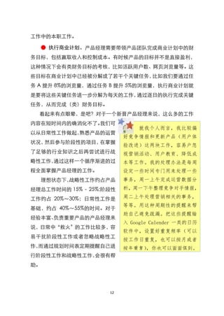 工作中的本职工作。

  ● 执行商业计划。产品经理需要带领产品团队完成商业计划中的财
务目标，包括赢取收入和控制成本。有时候产品的目标并不是直接盈利，
这种情况下会有类财务目标的考核，比如活跃用户数、网页浏览量等。这
些目标在商业计划中已经被分解成了若干个关键任务，比如我们要通过任
务 A 提升 8%的浏览量，通过任务 B 提升 5%的浏览量，执行商业计划就
是要将这些关键任务进一步分解为每天的工作，通过逐日的执行完成关键
任务，从而完成（类）财务目标。
  看起来有点眼晕，是吧？对于一个新晋产品经理来说，这么多的工作
内容在短时间内的确消化不了。我们可
                             就我个人而言，我比较偏
以从日常性工作做起，熟悉产品的运营
                         好竟争情报和更新产品（用户体
状况，然后参与阶段性的项目，在掌握
                         验改进）这两块工作，容易户忽
了足够的行业知识之后再尝试进行战         视营销活动、用户教育、降低成
略性工作，通过这样一个循序渐进的过        本等工作。我的处理办法是每周
程全面掌握产品经理的工作。            设定一些时间专门用来处理一些
  理想状态下，战略性工作约占产品        事务，周一上午完成运营数据分
经理总工作时间的 15% - 25%;阶段性   析，周一下午整理竟争对手情报，

工作约占 20%～30%；日常性工作是      周二上午处理营销相关的事务，
                         等等。用这种周期性的提醒来帮
基础，约占 40%～55%的时间。对于
                         助自己避免疏漏。把这些提醒输
经验丰富、负责重要产品的产品经理来
                         入 Google Calender 一类的日历
说，日常中‚救火‛的工作比较多，容
                         软件中，设置好重复频率（可以
易干扰阶段性工作或者忽略战略性工
                         按工作日重复，也可以按月或者
作，而通过规划时间表定期提醒自己进        按年重复），你也可以面面俱到。
行阶段性工作和战略性工作，会很有帮
助。




                    12
 