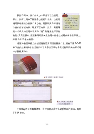 图形界面中，窗口的大小一般是可以改变的，
那么，如何让用户了解这个功能呢？首先，功能是
通过鼠标拖放改变窗口大小的，需要让用户知道这
个窗口能不能拖放，哪里可以拖放：然后，需要寻
找一个视觉特征可以让用户‚猜‛到这里是可以拖
放的。真实世界中，瓶盖和滑动开关上会用一些条纹或网点来增强摩擦力，
如图 2-5-27 中的瓶盖。
   将这种表现摩擦力的视觉特征运用到浏览器窗口上，就有了图 2-5-28
右下角的效果（鼠标经过窗口右下角条纹区域时会变成拖放箭头的形式进
一步提醒用户）。




  注释可以将问题解释清楚，但它的缺点是容易破坏界面的简洁，如图
2-5-29 所示。




                  120
 