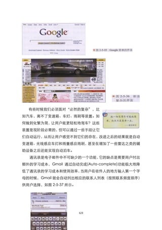 有些时候我们必须面对‚必然的复杂‛，比
如汽车，离不了变速箱、车灯、雨刷等装臵。如
何做到化繁为简，让用户能更轻松地驾车？这些
装臵是现阶段必需的，但可以通过一些手段让它
们自动运行，从而让用户感觉不到它们的存在，改进之后的结果就是自动
变速箱、光线感应车灯和雨量感应雨刷，甚至在增加了一些雷达之类的辅
助设备之后还能实现自动泊车。
  通讯录是电子邮件中不可缺少的一个功能，它的缺点是需要用户付出
额外的学习成本，Gmail 通过自动完成(Auto-complete)功能极大地降
低了通讯录的学习成本和使用效率，当用户在收件人的地方输人第一个字
母的时候，Gmail 就会自动列出相应的联系人列表（按照联系频度排序）
供用户选择，如图 2-5-37 所示。




                      123
 