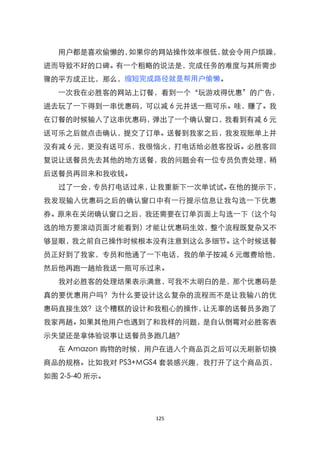 用户都是喜欢偷懒的，如果你的网站操作效率很低，就会令用户烦躁，
进而导致不好的口碑。有一个粗略的说法是，完成任务的难度与其所需步
骤的平方成正比，那么，缩短完成路径就是帮用户偷懒。
   一次我在必胜客的网站上订餐，看到一个‚玩游戏得优惠‛的广告，
进去玩了一下得到一串优惠码，可以减 6 元并送一瓶可乐。哇，赚了。我
在订餐的时候输入了这串优惠码，弹出了一个确认窗口，我看到有减 6 元
送可乐之后就点击确认，提交了订单。送餐到我家之后，我发现账单上并
没有减 6 元，更没有送可乐，我很恼火，打电话给必胜客投诉。必胜客回
复说让送餐员先去其他的地方送餐，我的问题会有一位专员负责处理，稍
后送餐员再回来和我收钱。
   过了一会，专员打电话过来，让我重新下一次单试试。在他的提示下，
我发现输入优惠码之后的确认窗口中有一行提示信息让我勾选一下优惠
券。原来在关闭确认窗口之后，我还需要在订单页面上勾选一下（这个勾
选的地方要滚动页面才能看到）才能让优惠码生效，整个流程既复杂又不
够显眼，我之前自己操作时候根本没有注意到这么多细节。这个时候送餐
员正好到了我家，专员和他通了一下电话，我的单子按减 6 元缴费给他，
然后他再跑一趟给我送一瓶可乐过来。
   我对必胜客的处理结果表示满意，可我不太明白的是，那个优惠码是
真的要优惠用户吗？为什么要设计这么复杂的流程而不是让我输八的优
惠码直接生效？这个糟糕的设计和我粗心的操作，让无辜的送餐员多跑了
我家两趟。如果其他用户也遇到了和我样的问题，是自认倒霉对必胜客表
示失望还是拿体验说事让送餐员多跑几趟？
   在 Amazon 购物的时候，用户在进入个商品页之后可以无刷新切换
商品的规格。比如我对 PS3+MGS4 套装感兴趣，我打开了这个商品页，
如图 2-5-40 所示。




                 125
 