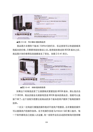 ▲图 2-5-40   PS3+MGS4 套装商品页

  商品图片右侧有个版本( Edition)的栏目，在这里我可以快速查看其
他版本的价格，只需要将鼠标移动上去。我将鼠标移动到 80GB 版本之后，
商品图片和价格等信息就都发生了变化，如图 2-5-41 所示。




      ▲图 2-5-41   8OGB 版本的信息

  如果这个时候我改变了主意要购买更便宜的 80GB 版本，那么我点击
一下 80GB，商品页就会无刷新地变成 80GB 版本的商品页，我就可以直
接下单了。这个流程为想要比较商品的多个版本的用户提供了极高的操作
效率。
  一次又一次地进行重复的操作绝对不是用户想要的，合并重复的操作
可以提高用户的操作效率。在手机操作系统 Symbian S60 第三版中，每
一个软件都有自己的接入点设臵，有一些软件会在启动的时候询问使用哪


                           126
 