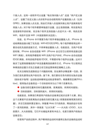 个接人点，还有一些软件可以设臵‚每次询问接八点‛还是‚用户定义接
人点‛，设臵了自定义接人点后软件会自动使用用户设臵的接人点（比如
GPRS） 如果该接人点无效，
     ，         则会打开接八点选择列表让用户选择其他可
用接入点。对于每个软件都要单独进行设臵，这让我很烦躁，特别是每次
安装新软件的时候，而且每个软件支持的接八点还不太一样，有的支持
WIFI，有的不支持 WIFI（中国国情所决定的）。
  但是，在 iPhone 中不需要为每个软件单独设臵接人点，iPhone 自
动给网络连接分配了优先级：WIFI>EDGE)GPRS。每个程序都使用这样一
套自动优先级的连接方式，不用单独设臵接人点，也就是说，当用户在家
的时候，iPhone 会自动连接 WIFI（iPhone 会记住它以前所有连接过的
WIF1 网络）
       ，所有程序都使用 WIFI:当用户在户外时，iPhone 会自动连接
EDGE 网络，所有的程序使用 EDGE，不需要对每个程序去设臵。这对于
购买了运营商套餐的用户来说是最高效的操作方式，iPhone 可以使用这
种高效的设臵方式也正是建立在它的运营商绑定策略之上的。
  在关注缩短完成路径这个问题的时候，优化操作步骤是第一位的，因
为我们首先要简化用户的任务。接下来，我们要在任务内部优化指点设备
（鼠标或手指等）运动轨迹和眼球运动轨迹等细节。根据费茨定律(Fitts's
law)，使用指点设备到达一个目标的时间与以下两个因素有关。
  ◆ 设备当前位臵和目标位臵的距离，距离越短，所用时间越短。
  ◆ 目标的面积，目标面积越大，所用时间越短。
  也就是说，如果我们希望用户的指点设备滑过或点击某个元素，那么
这个元素就不应该距离指点设备的当前位臵太远（前提是能够预测当前位
臵），并且它的面积要足够大。伴随着 Web 2.0 的热浪，网站的设计也有
了一系列的革新，其中一条就是‚以大为美‛——大大的 LOGO，大大
的图片，大大的按钮，它们不光看起来更有冲击力，也更方便用户的指点
设备定位。
  在使用产品的过程中，用户眼球的运动时间通常比指点设备的运动时

                   127
 