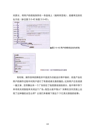 间更长，将用户的视线保持在一条直线上（通常用竖线），是最常见的优
化手段（参见图 2-5-42 和图 2-5-43）。




                             ▲图 2-5-42 用户的眼球运动为折线




  有时候，操作效率的降低并不是因为功能设计得不够好，而是产品在
用户的操作过程中对用户进行了有意或者无意的骚扰。比如用户正在阅读
一篇文章，忽然飘出来一个广告挡住了他想要阅读的部分，他不得不停下
来寻找关闭按钮来关闭这个广告。他怎么能不恼火？如果在支付页面上出
现了这种骚扰会怎么样？让我们来看看下面这个 3 亿美元按钮的故事。




                       128
 