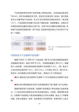 产品经理是其所负责产品的灵魂人物和发动机，没有杨致远就没有
Yahoo!，没有马化腾就没有 QQ，没有史玉柱就没有《征途》，他们部是
各自公司最早的产品经理。在当今流行的矩阵式组织结构中（参见图
1-0-1），产品经理并没有属于自己的下属和资源，他需要整合、协调公司
内部的资源来创建和完善自己的产品，为用户和公司提供长期的价值。有
时候产品经理可能要负责一条产品线，有时候可能负责大产品中的子产品
或一个模块。




                           图 1-0-1 产品经理在组织结构中
                           的位置


中国有多少个互联网产品经理？

  根据 CNNIC 于 2009 年 7 月发布的《第 24 次中国互联网络发展状
况调查统计报告》，截至 2009 年 6 月，中国网站数量为 306 万个。根据
我个人的估算，中国目前在职的互联网产品经理有 3 万人，（准）职业个
人站长和创业者约有 3 万人，合计 6 万人。6 万相比 306 万，缺口巨大。
研究过一些互联网公司和互联网产品后，我得出了以下两条结论：

  ◆收人最多的几家互联网公司垄断了几乎全部的职业互联网产品经
理；

  ◆绝大部分网站都是在没有产品经理的情况下被‚随意‛生产出来的。

  随着中国信息产业的发展，互联网产品经理这个职业的缺口会越来越
大，个人站长和创业者的生存空间也会越来越大。与研发、营销等职业相
比，互联网产品经理这个职业面临着缺乏大学专业课程、缺乏入门书籍等
问题，目前主要通过一些有一定积累的公司内部培养，或者凭借个人能力

                    13
 