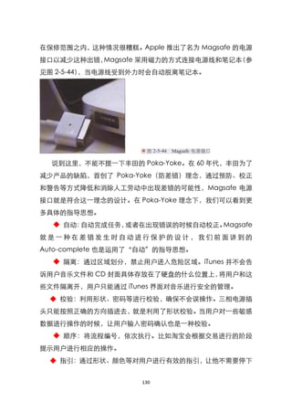 在保修范围之内，这种情况很糟糕。Apple 推出了名为 Magsafe 的电源
接口以减少这种出错，Magsafe 采用磁力的方式连接电源线和笔记本（参
见图 2-5-44），当电源线受到外力时会自动脱离笔记本。




  说到这里，不能不提一下丰田的 Poka-Yoke。在 60 年代，丰田为了
减少产品的缺陷，首创了 Poka-Yoke（防差错）理念，通过预防、校正
和警告等方式降低和消除人工劳动中出现差错的可能性，Magsafe 电源
接口就是符合这一理念的设计。在 Poka-Yoke 理念下，我们可以看到更
多具体的指导思想。
  ◆ 自动：自动完成任务，或者在出现错误的时候自动校正。Magsafe
就是一种在差错发生时自动进行保护的设计，我们前面讲到的
Auto-complete 也是运用了‚自动‛的指导思想。
  ◆ 隔离：通过区域划分，禁止用户进入危险区域。iTunes 并不会告
诉用户音乐文件和 CD 封面具体存放在了硬盘的什么位臵上，将用户和这
些文件隔离开，用户只能通过 iTunes 界面对音乐进行安全的管理。
 ◆ 校验：利用形状、密码等进行校验，确保不会误操作。三相电源插
头只能按照正确的方向插进去，就是利用了形状校验。当用户对一些敏感
数据进行操作的时候，让用户输入密码确认也是一种校验。
  ◆ 顺序：将流程编号，依次执行。比如淘宝会根据交易进行的阶段
提示用户进行相应的操作。
 ◆ 指引：通过形状、颜色等对用户进行有效的指引，让他不需要停下


                   130
 