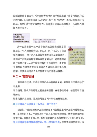 控制更新数字的大小。Google Reader 似乎也注意到了数字带给用户压
力的问题，在未读数超过 1000 之后，统一用‚1000+‛表示，如图 2-5-46
所示，1000 这个数字虽然很大，但是由于它看起来很整齐，所以给人的
压力并不太大。




  另一次我看到一款产品中将系统公告变成数字并
排放在了个人消息数旁边。事实上，用户只关心与自己
相关的信息，对于消灭系统公告数并没有足够的动力，
看到这个系统公告数字增长又感受到压力，这种境地让
用户非常不爽。从这个案例中我们可以体会到，不要为
了增加用户的关注度而强迫用户去消灭他们不关心的
数字，不要强迫用户去做任何违背他们意愿的事情。

0.2.6 管理项目
  前面我们说过，产品经理是产品的利益相关者，如果项目已经启动了
却没有
项目经理，那么产品经理就要分身去顶替。在很多公司中，甚至用项目经
理的头
衔来代替产品经理，这更加导致了两个职位的概念混淆。

项目经理和产品经理是什么关系，哪个更大?

  应该说，项目经理和产品经理是在不同的维度上对产品进行着管理工
作，是合作的关系。产品经理不一定具备项目管理经验，他考虑更多的是
要做什么、为什么要做，对于如何把要做的东西落地做好，可能不是专家。
项目经理是把事情做成的专家，他只对项目负责，他负责项目的计划、执

                    132
 