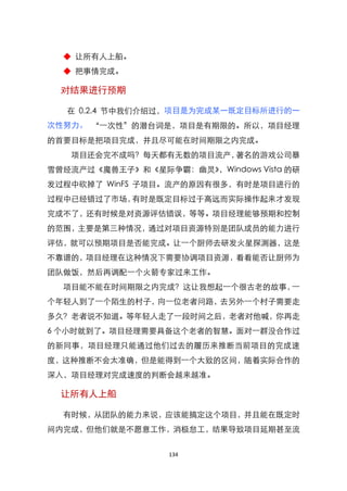 ◆ 让所有人上船。
  ◆ 把事情完成。

  对结果进行预期

   在 0.2.4 节中我们介绍过，项目是为完成某一既定目标所进行的一
次性努力。 ‚一次性‛的潜台词是，项目是有期限的。所以，项目经理
的首要目标是把项目完成，并且尽可能在时间期限之内完成。
   项目还会完不成吗？每天都有无数的项目流产，著名的游戏公司暴
雪曾经流产过《魔兽王子》和《星际争霸：幽灵》，Windows Vista 的研
发过程中砍掉了 WinFS 子项目。流产的原因有很多，有时是项目进行的
过程中已经错过了市场，有时是既定目标过于高远而实际操作起来才发现
完成不了，还有时候是对资源评估错误，等等。项目经理能够预期和控制
的范围，主要是第三种情况，通过对项目资源特别是团队成员的能力进行
评估，就可以预期项目是否能完成。让一个厨师去研发火星探测器，这是
不靠谱的，项目经理在这种情况下需要协调项目资源，看看能否让厨师为
团队做饭，然后再调配一个火箭专家过来工作。
  项目能不能在时间期限之内完成？这让我想起一个很古老的故事，一
个年轻人到了一个陌生的村子，向一位老者问路，去另外一个村子需要走
多久？老者说不知道。等年轻人走了一段时间之后，老者对他喊，你再走
6 个小时就到了。项目经理需要具备这个老者的智慧。面对一群没合作过
的新同事，项目经理只能通过他们过去的履历来推断当前项目的完成速
度，这种推断不会太准确，但是能得到一个大致的区间，随着实际合作的
深入，项目经理对完成速度的判断会越来越准。

  让所有人上船

  有时候，从团队的能力来说，应该能搞定这个项目，并且能在既定时
间内完成，但他们就是不愿意工作，消极怠工，结果导致项目延期甚至流


                  134
 