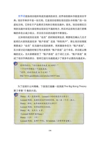 世界语是指项目组所有成员通用的语言，世界语的教科书就是项目字
典。项目字典并不是一份文档，它是项目经理在项目团队中所推广的一份
虚拟文档，它存在于产品需求文档和日常的沟通中。首先，项目经理在日
常的沟通中发现大家经常出现语言不通的地方，然后对这些地方进行更精
确的命名以减少歧义，并且在日后的沟通中不断强化。
  比如项目成员在谈到‚会员‛的时候经常扯皮，需要相互确认几次才
能明白大家到底是在讲‚账户系统‛还是‚特权用户‛，那么项目经理就
需要减少‚会员‛在沟通中出现的频率，将其重新命名为‚账户系统‛，
在大家讨论问题的时候引导大家使用‚账户系统‛这个命名，并且配以精
确的定义。当大家都接受了‚账户系统‛这个词汇之后，‚账户系统‛就
成了项目字典的部分，使用它进行沟通就减少了很多不必要的沟通成本。




  为了说明什么叫精确，下面我们插播一段美剧 The Big Bang Theory
第 2 季第 15 集的片段。




                    136
 