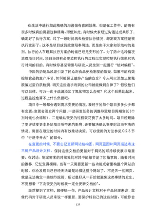 在生活中进行如此精确的沟通很有喜剧效果，但是在工作中，的确有
很多时候真的需要这种精确。即便如此，有时候大家经过沟通达成共识了，
确定好了执行方案，过了一段时间再去检查执行情况，却发现方案还是被
执行变形了。这不是项目成员故意阳奉阴违，而是由于大家知识结构的差
别，执行的人在理解执行方案的时候已经是变形的了。为了防止这种情况
浪费项目时间，项目经理有必要监控执行的过程以实现控制执行效果和执
行时间的目的，有时候你甚至需要与研发人员坐到一起进行‚结对编程‛。
  中国的奶制品风波引发了民众对食品免检制度的质疑，如果不能有效
控制食品的生产环节，如何能保证最终产品的安全？今天可以添加三聚氰
胺骗过蛋白质检测，明天这些追求利润的公司就能做到自律了？假设他们
可以自律，可万一由于疏漏添加了氰化物怎么办呢？和这个后果比起来，
过程监控也算不上什么负担吧。
  项目中一般都会遇到需求变更的情况，我经手的每个项目多多少少都
有变更。变更会引发两个问题，一是研发任务的调整导致项目周期变长（个
别时候也会缩短），二是确认变更的过程就花费了太多时间。项目经理除
了要评估变更本身给项目所带来的影响，还要解决确认变更时议而不决的
情况，需要在限定的时间内有效推动决策，可以使用的方法参见 0.2.3 节
中‚行进中开火‛的部分。
  在变更的时候，不要忘记更新网站结构图、网页蓝图和网页描述表这
三份产品设计文档。保持这些文档的更新对于网站的可持续发展非常重
要。在讨论、制定需求的时候我们对其中的细节是了如指掌的，随着时间
的推移，记忆变得模糊，当有一天需要更新一些功能或者重构整个网站的
时候，你会发现自己已经无法清楚地描述整个网站了，不是丢一些网页，
就是无法确定一些细节规则，所以最好从一开始就避免这类事情的发生，
不要想着‚下次变更的时候我一定会更新文档的‛。
  既然提到了文档，顺便插一句，产品设计文档对于产品经理来说，就
像代码对于研发人员来说一样重要，要保护好自己的这些财富。可能你会

                 137
 