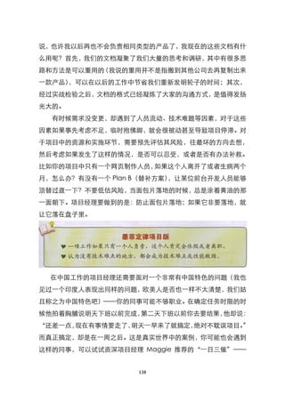 说，也许我以后再也不会负责相同类型的产品了，我现在的这些文档有什
么用呢？首先，我们的文档凝聚了我们大量的思考和调研，其中有很多思
路和方法是可以重用的（我说的重用并不是指搬到其他公司去再复制出来
一款产品），可以在以后的工作中节省我们重新发明轮子的时间；其次，
经过实战检验之后，文档的格式已经凝炼了大家的沟通方式，是值得发扬
光大的。
  有时候需求没变更，却遇到了人员流动、技术难题等因素，对于这些
因素如果事先考虑不足，临时抱佛脚，就会很被动甚至导致项目停滞。对
于项目中的资源和实施环节，需要预先评估其风险，往最坏的方向去想，
然后考虑如果发生了这样的情况，是否可以忍受，或者是否有办法补救。
比如你的项目中只有一个网页制作人员，如果这个人离开了或者生病两个
月，怎么办？有没有一个 Plan B（替补方案），让某位前台开发人员能够
顶替过渡一下？不要低估风险，当面包片落地的时候，总是涂着黄油的那
一面朝下。项目经理要做到的是：防止面包片落地；如果它非要落地，就
让它落在盘子里。




  在中国工作的项目经理还需要面对一个非常有中国特色的问题（我也
见过一个印度人表现出同样的问题，欧美人是否也一样不太清楚，我们姑
且称之为中国特色吧）——你的同事可能不够职业。在确定任务时限的时
候他拍着胸脯说明天下班以前完成，第二天下班以前你去要结果，他却说：
‚还差一点，现在有事情要走了，明天一早来了就搞定，绝对不耽误项目。‛
而真正搞定，却是在一周之后。这是真实世界中的案例，你可能也会遇到
这样的同事，可以试试资深项目经理 Maggie 推荐的‚一日三催‛——


                 138
 
