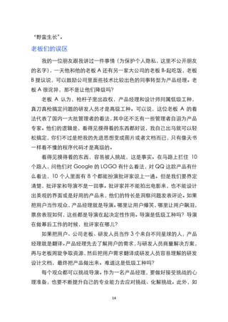 ‚野蛮生长‛。

老板们的误区
  我的一位朋友跟我讲过一件事情（为保护个人隐私，这里不公开朋友
的名字），一天他和他的老板 A 还有另一家大公司的老板 B-起吃饭，老板
B 提议说，可以鼓励公司里面些技术比较出色的同事转型为产品经理。老
板 A 很诧异，那不是让他们降级吗？
  老板 A 认为，枪杆子里出政权，产品经理和设计师同属低级工种，
真刀真枪搞定问题的研发人员才是高级工种。可以说，这位老板 A 的看
法代表了国内一大批管理者的看法，其中还不乏有一些管理者自诩为产品
专家。他们的逻辑是，看得见摸得着的东西都好说，我自己出马就可以轻
松搞定，你们不过是把我的先进思想变成图片或者文档而已，只有像天书
一样看不懂的程序代码才是高级的。
  看得见摸得着的东西，容易被人挑战，这是事实。在马路上拦住 10
个路人，问他们对 Google 的 LOGO 有什么看法，对 QQ 这款产品有什
么看法，10 个人里面有 8 个都能扮演批评家说上一通。但是我们要界定
清楚，批评家和导演不是一回事。批评家并不能拍出电影来，也不能设计
出美观的界面或是好用的产品来，他们的特长是洞察问题发表评论。如果
把用户当作观众，产品经理就是导演。哪里让用户爆笑，哪里让用户飙泪，
票房表现如何，这些都是导演在起决定性作用。导演是低级工种吗？导演
在做幕后工作的时候，批评家在哪儿？
  如果把用户、公司老板、研发人员当作 3 个来自不同星球的人，产品
经理就是翻译。产品经理先去了解用户的需求，与研发人员商量解决方案，
再与老板周旋争取资源，然后把用户需求翻译成研发人员容易理解的研发
设计文档，最终把产品做出来。难道这是低级工种吗？
  每个观众都可以挑战导演。作为一名产品经理，要做好接受挑战的心
理准备，也要不断提升自己的专业能力去应对挑战、化解挑战。此外，如


                   14
 