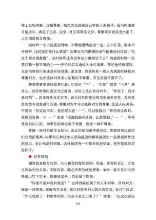 神上互相理解、互相尊重，把对方当成和自己样的人来看待。在马斯洛需
求层次中，满足了生存、安全、社交等需求之后，尊重需求就浮出水面了，
人们渴望相互尊重。
  当你和一个人说话的时候，如果他眼睛望向一边，心不在焉，根本不
仔细听，这时候你是什么感觉？如果对方用傲慢的语气粗鲁地对你说， 你
                              ‚
这个观点很愚蠢‛，这时候你还有没有动力继续说下去？沟通的时候一定
要怀着一颗平等的心——无论和你沟通的人地位高低，无论他经验深浅，
无论他骑自行车还是开保时捷。请注意，如果你和一些人沟通的时候特别
尊重对方，也会造成对其余人的相对不尊重，在这里就不展开了。
  尊重的重要表现就是礼貌。切忌用‚不‛、‚但是‛或者‚可是‛来
开头，过多地使用否定式过渡语，实际上是在告诉对方，‚你错了，我才
是对的‛。应该首先肯定对方，因为对方即使没有功劳也有苦劳，没有苦
劳他也有诚意进行沟通，尊重对方才可以赢得对方的尊重，促进人际关系。
不要说‚你说的不对，我的观点是……‛，可以转换为‚你的观点很好，
我帮你完善一下……‛或者‚你说的很有道理，让我想到了……‛。平等
是发自内心的，如果你的肯定流于表面，也是一种不尊重。
  掌握一些对方的专业知识，会让你在沟通中更自信，也更容易拉近你
们之间的距离。如果你在和技术人员沟通的时候能够提出一些数据库优化
的观点，会让他刮目相看。这样做还有一个额外的好处是，他不敢轻易忽
悠你了。
  ◆ 相容原则
  相容就是相互包容，与人相处时做到容纳、包涵、宽容和忍让，才能
达到融洽的关系。不能包容，随之而来的就是责难、争吵，就会在相互的
感情上钉下钉子，即便拔出来，也会留下伤痕。
  ‚你是不是对我有意见？‛这样的陈述属于对人不对事，针对对方，
就是一种责难。规避的方法是，采用对事不对人的沟通方式，我们可以说：
‚昨天我发了一封邮件给你，你是不是忘记看了？‛或者：‚在这次会议

               143
 