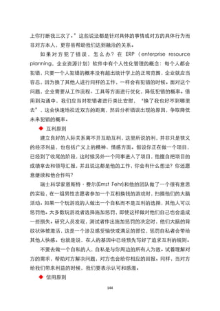 上你打断我三次了。‛这些说法都是针对具体的事情或对方的具体行为而
非对方本人，更容易帮助我们达到融洽的关系。
  如 果 对 方 犯 了 错 误 ， 怎 么 办 ？ 在 ERP （ enterprise resource
planning，企业资源计划）软件中有个人性化管理的概念：每个人都会
犯错，只要一个人犯错的概率没有超出统计学上的正常范围，企业就应当
容忍，因为换了其他人进行同样的工作，一样会有犯错的时候。面对这个
问题，企业需要从工作流程、工具等方面进行优化，降低犯错的概率。借
用到沟通中，我们应当对犯错者进行类比安慰，‚换了我也好不到哪里
去‛，这会快速地拉近双方的距离，然后分析错误出现的原因，争取降低
未来犯错的概率。
 ◆ 互利原则
  建立良好的人际关系离不开互助互利，这里所说的利，并非只是狭义
的经济利益，也包括广义上的精神、情感方面。假设你正在做一个项目，
已经到了收尾的阶段，这时候另外一个同事进入了项目，他擅自把项目的
成绩拿去和领导汇报，并且说这都是他的工作，你会有什么想法？你还愿
意继续和他合作吗？
  瑞士科学家恩斯特〃费尔(Emst Fehr)和他的团队做了一个很有意思
的实验，在一组男性志愿者参加一个互相换钱的游戏时，扫描他们的大脑
活动。如果一个玩游戏的人做出一个自私而不是互利的选择，其他人可以
惩罚他。大多数玩游戏者选择施加惩罚，即使这样做对他们自己也会造成
一些损失。研究人员发现，测试者作出施加惩罚的决定时，他们大脑的背
纹状体被激活，这是一个涉及感受愉快或满足的部位，惩罚自私者会带给
其他人快感。也就是说，在人的基因中已经预先写好了追求互利的规则。
  不要去做一个自私的人，自私是与你周边的所有人为敌。试着理解对
方的需求，帮助对方解决问题，对方也会给你相应的回报。同样，当对方
给我们带来利益的时候，我们要表示认可和感激。
 ◆ 信用原则

                         144
 