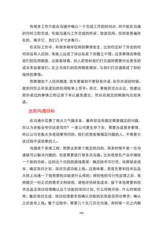 有很多工作只能在沟通中确认一个完成工作的时间点，而不能在沟通
的同时立即完成，衔接沟通与工作完成的桥梁，就是信用。信用是普遍存
在的，离开它，我们几乎寸步难行。
  在实际工作中，有很多破坏信用的事情发生，比如约定好了开会的时
间却总有人迟到，表面上达成了协议私底下却臵之不理。这类事情会降低
我们的信用额度，这就意味着，别人若想和我们打交道则需要付出更多的
成本来监督我们。反之当我们的信用额度增加，与我们打交道就成了轻松
愉快的事情。
  想要增加个人信用额度，首先要做到不要轻易许诺，在你许诺的时候，
就如同你正在张虚拟的信用账单上签字。其次，要做到言出必达，我建议
把许诺过的事情立即记录下来以避免遗忘，然后在规定的期限内兑现承
诺。

 达到沟通目标

  在沟通中花费了很大力气搞关系，最终却没有搞定需要搞定的问题，
你认为老板会夸你还是骂你？一家公司要生存下去，需要办成很多事情，
所以公司老板大多是结果导向的，他们欣赏能够搞定问题的人，不需要只
谈过程不谈结果的人。
  沟通是个系统工程，想要达到某个既定的目的，很多时候不是一次沟
通就可以解决问题的，而是需要进行很多次沟通。比如我想在产品中增加
一个新的功能，达到这个目的的路线图是：确定技术可行性，估算研发成
本，确定项目计划，项目完成功能上线。这意味着，我首先要和技术总监
大体上沟通一下我想要的功能是什么样的；得到他的可行性反馈之后，我
再提交一份正式的需求文档给他，请他评估研发成本；接下来我需要和技
术总监及项目经理确认这个功能的项目计划，什么时候开始、什么时候结
束；最后项目完成，项目经理要求我确认功能的实现是否符合需求；确认
之后发布上线。整个过程中，需要几十次几百次沟通，有时候一天之内都

               145
 