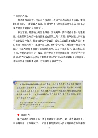 有很多次沟通。
  就单次沟通而言，可以分为沟通前、沟通中和沟通后三个阶段。按照
20-80 原则，一次有效的沟通，有 80%的工作是在沟通前完成的（很多战
争在开始之前就已经结束了）。
  在沟通前，需要确认好沟通目标、沟通对象、要传递的信息、沟通渠
道、信息的展现方式和最终要达成的协议这几个方面。我不知道大家有没
有遇到过这种情况，被邀请参加一个会议，过去之后会议的发起人说：
                              ‚不
好意思，最近太忙了，还没来得及想，我们今天一起花时间想一想这个问
题。‛于是大家看着他做马拉松式的思考，三个小时过去了，还没想出来
头绪，吃饭的时间到了，散会。这样的沟通不但效率极低，也破坏了平等
原则，因为会议发起人并没有尊重其他人的时间。沟通前做好充分的准备，
沟通中短平快地解决问题，才是理想的沟通方式。




  ◆ 沟通目的
  单次沟通的目的是服务于某个整体既定目标的，对于单次沟通来说，
目的越明确、越单纯越好，一次沟通若想要解决太多问题往往成功率并不
                 146
 