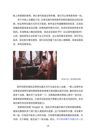 脸上有困惑的表情，那么很可能是没有听懂，我们可以讲得更具体一些。
  由于中国人含蓄的个性，日常沟通中使用邮件和即时通信的比例比较
高，但这两种沟通方式并非万能的。邮件适合传递整理好的信息，比如些
明确的思路或是会议纪要。如果用邮件展开讨论，来来回回的效率是非常
低的。在我刚进入腾讯的时候，我还没安装好 RTX（企业即时通信软件）
之前，我的领导无法给我下达工作任务，这让我印象非常深刻，和打字比
起来，讲话更方便也更快，我们应该克服下自己的心理障碍，该面谈就面
谈，该电话就电话。




 邮件和即时通信这两种沟通方式不太适合多人沟通，一群人在邮件会
话里面或者即时通信群组里面是很难互相说服达成共识的，最好的办法还
是各个击破，最后开个会宣讲一下。如果真的要在网络上展开一些讨论，
我推荐使用网络论坛，它是异步的系统不需要占用大家共同的时间，并且
相对邮件来说有更好的展现能力。
  资源项目经理 Maggie 说，她在日常沟通中离不开即时通信群组，
她每天都要和多个部门的人更新项目进展，这个时候邮件太慢，开会聚不
到一起，打电话不能多人同时沟通，只有即时通信群组是最好的选择，打
开四、五个群组，就完成了一轮沟通。所以，并不能说哪个沟通方式一定

                  148
 