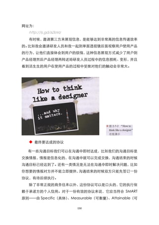 网址为：
  http://is.gd/6ZkMz
  有时候，邀请第三方来展现信息，是能够达到非常高的信息传递效率
的。比如我会邀请研发人员和我一起到单面透视镜后面观察用户使用产品
的行为，让他们直接体会到用户的烦恼，这种信息展现方式减少了用户到
产品经理然后产品经理再转述给研发人员过程中的信息损耗、变形，并且
看到活生生的用户在使用产品的过程中受挫对他们的触动会非常大。




  ◆ 最终要达成的协议

  有一些沟通目标我们可以在沟通中即时达成，比如我们的沟通目标是
交换情报，情报是信息化的，在沟通中就可以完成交换，沟通结束的时候
沟通目标已经达到了。还有一类情况是无法在沟通中即时解决问题，比如
你想要的情报对方并不能立即提供，沟通结束的时候双方只能先签订一份
协议，有待后续执行。
  除了非常正规的商务往来以外，这份协议可以是口头的，它的执行依
赖于承诺方的个人信用。对于一份有效的协议来说，它应当符合 SMART
原则——由 Specific（具体）、Measurable（可衡量）、Attainable（可

                       150
 