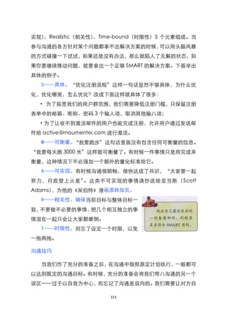 实现）、Realistic（相关性）、Time-bound（时限性）5 个元素组成。当
参与沟通的各方针对某个问题都拿不出解决方案的时候，可以用头脑风暴
的方式碰撞一下试试，如果还是没有办法，那么就陷人了无解的状态，如
果你要继续推动问题，就要拿出一个足够 SMART 的解决方案。下面举出
具体的例子。
  S----具体。‚优化注册流程‛这样一句话显然不够具体，为什么优
化，优化哪里，怎么优化？改成下面这样就具体了很多：
  · 为了拓宽我们的用户群范围，我们需要降低注册门槛，只保留注册
表单中的邮箱、昵称、密码 3 个输人项，取消其他输八项；
  ·为了让收不到激活邮件的用户也能完成注册，允许用户通过发送邮
件给 active@moumentei.com 进行激活。
  M----可衡量。‚我要跑步‛这句话里面没有包含任何可衡量的信息。
‚我要每天跑 3000 米‛这样就可衡量了。有时候一件事情只是用完成来
衡量，这种情况下不必强加一个额外的量化标准给它。
  A——可实现。有时候沟通很顺畅，很快达成了共识，‚大家要一起
努力，月底登上火星‛。这类不可实现的事情请抄送给亚当斯（Scott
Adams），为他的《呆伯特》漫画添砖加瓦。
  R——相关性。确保当前目标与整体目标一
致，不要做不必要的事情，把几个相互独立的事
情混在一起只会让大家都晕倒。
  T——时限性。别忘了设定一个时限，以免
一拖再拖。

沟通技巧

  当我们作了充分的准备之后，在沟通中按照原定计划执行，一般都可
以达到既定的沟通目标。有时候，充分的准备会将我们带八沟通的另一个
误区——过于以自我为中心，而忘记了沟通是双向的。我们需要让对方自

                      151
 
